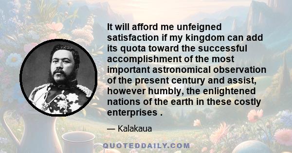 It will afford me unfeigned satisfaction if my kingdom can add its quota toward the successful accomplishment of the most important astronomical observation of the present century and assist, however humbly, the