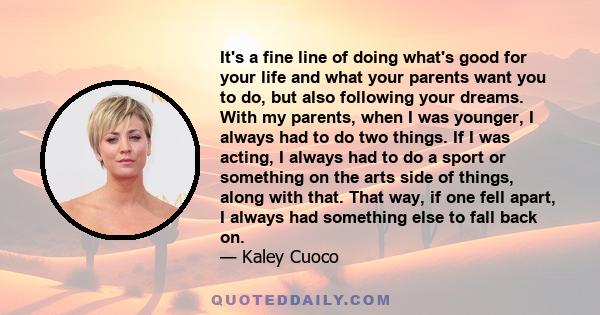 It's a fine line of doing what's good for your life and what your parents want you to do, but also following your dreams. With my parents, when I was younger, I always had to do two things. If I was acting, I always had
