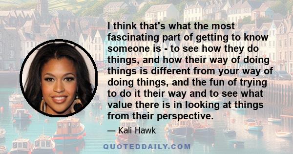 I think that's what the most fascinating part of getting to know someone is - to see how they do things, and how their way of doing things is different from your way of doing things, and the fun of trying to do it their