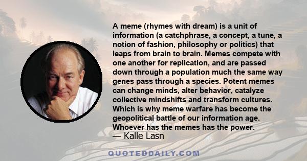 A meme (rhymes with dream) is a unit of information (a catchphrase, a concept, a tune, a notion of fashion, philosophy or politics) that leaps from brain to brain. Memes compete with one another for replication, and are