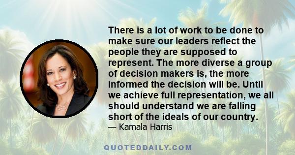 There is a lot of work to be done to make sure our leaders reflect the people they are supposed to represent. The more diverse a group of decision makers is, the more informed the decision will be. Until we achieve full