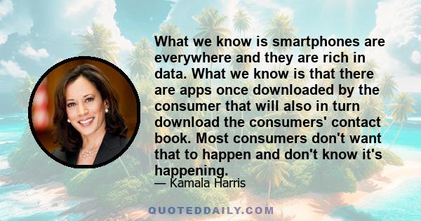 What we know is smartphones are everywhere and they are rich in data. What we know is that there are apps once downloaded by the consumer that will also in turn download the consumers' contact book. Most consumers don't