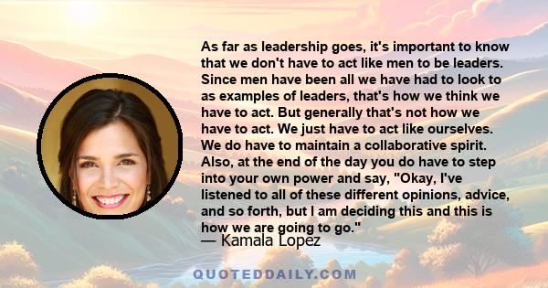 As far as leadership goes, it's important to know that we don't have to act like men to be leaders. Since men have been all we have had to look to as examples of leaders, that's how we think we have to act. But