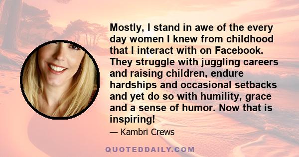 Mostly, I stand in awe of the every day women I knew from childhood that I interact with on Facebook. They struggle with juggling careers and raising children, endure hardships and occasional setbacks and yet do so with