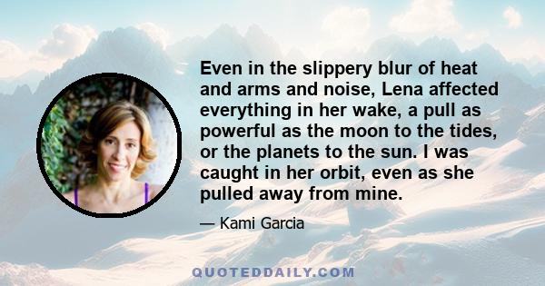Even in the slippery blur of heat and arms and noise, Lena affected everything in her wake, a pull as powerful as the moon to the tides, or the planets to the sun. I was caught in her orbit, even as she pulled away from