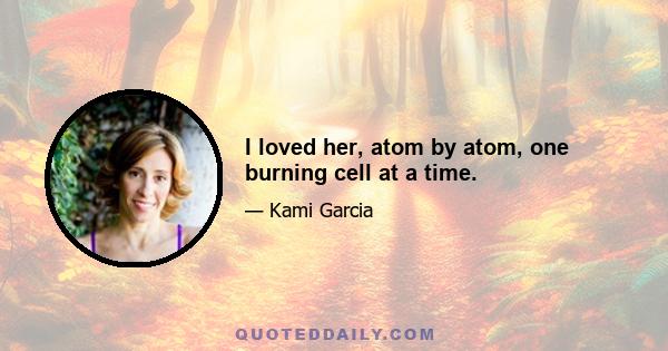 I loved her, atom by atom, one burning cell at a time.