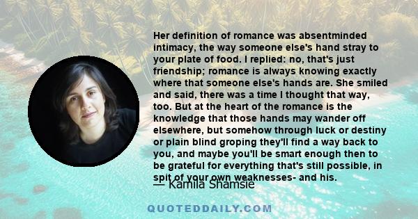 Her definition of romance was absentminded intimacy, the way someone else's hand stray to your plate of food. I replied: no, that's just friendship; romance is always knowing exactly where that someone else's hands are.