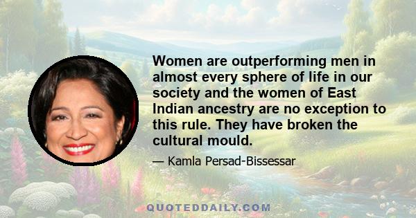 Women are outperforming men in almost every sphere of life in our society and the women of East Indian ancestry are no exception to this rule. They have broken the cultural mould.