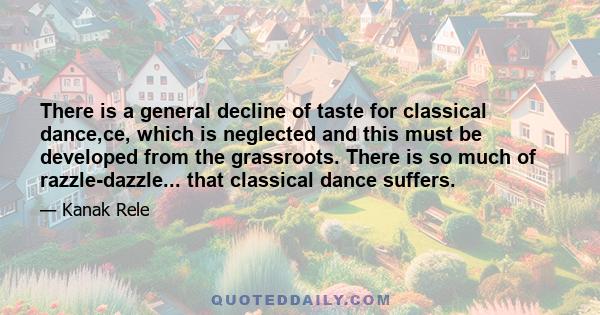 There is a general decline of taste for classical dance,ce, which is neglected and this must be developed from the grassroots. There is so much of razzle-dazzle... that classical dance suffers.