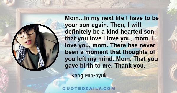 Mom...In my next life I have to be your son again. Then, I will definitely be a kind-hearted son that you love I love you, mom. I love you, mom. There has never been a moment that thoughts of you left my mind. Mom. That