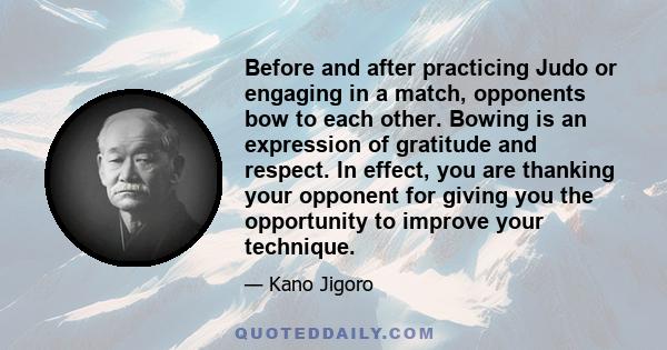 Before and after practicing Judo or engaging in a match, opponents bow to each other. Bowing is an expression of gratitude and respect. In effect, you are thanking your opponent for giving you the opportunity to improve
