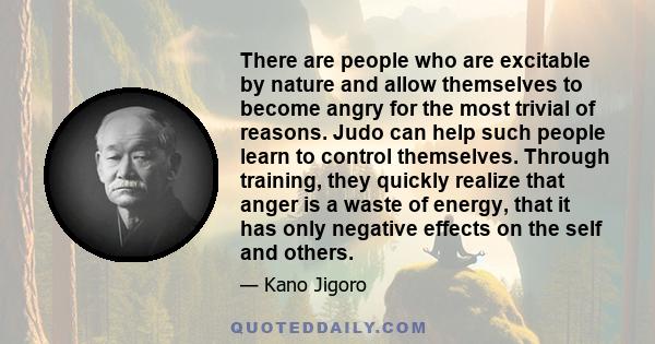 There are people who are excitable by nature and allow themselves to become angry for the most trivial of reasons. Judo can help such people learn to control themselves. Through training, they quickly realize that anger