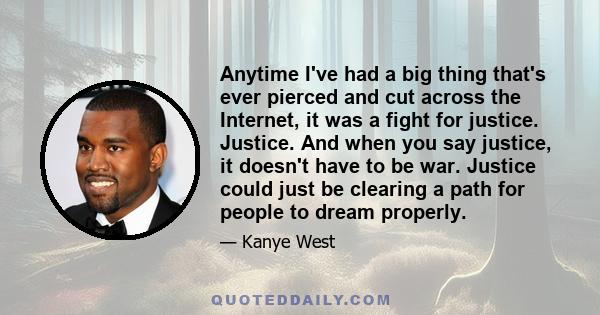Anytime I've had a big thing that's ever pierced and cut across the Internet, it was a fight for justice. Justice. And when you say justice, it doesn't have to be war. Justice could just be clearing a path for people to