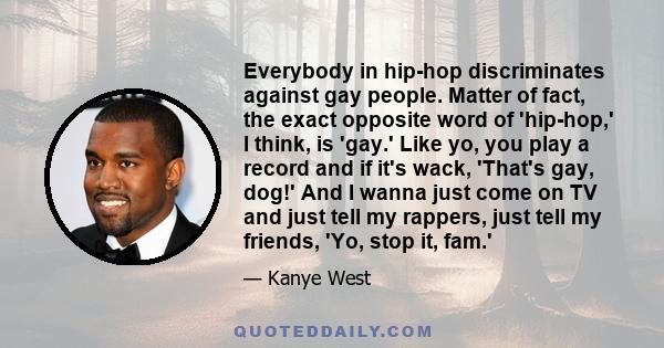 Everybody in hip-hop discriminates against gay people. Matter of fact, the exact opposite word of 'hip-hop,' I think, is 'gay.' Like yo, you play a record and if it's wack, 'That's gay, dog!' And I wanna just come on TV