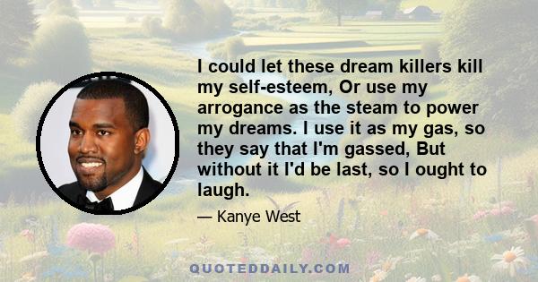 I could let these dream killers kill my self-esteem, Or use my arrogance as the steam to power my dreams. I use it as my gas, so they say that I'm gassed, But without it I'd be last, so I ought to laugh.