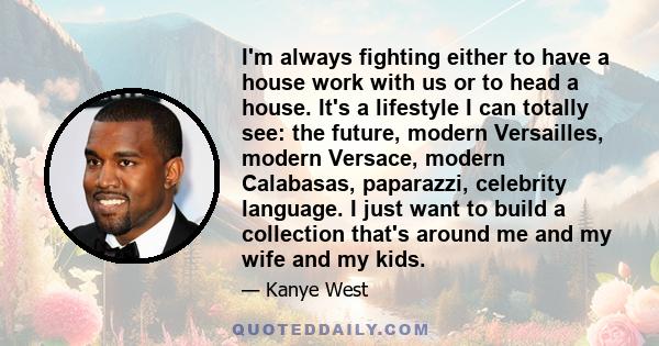 I'm always fighting either to have a house work with us or to head a house. It's a lifestyle I can totally see: the future, modern Versailles, modern Versace, modern Calabasas, paparazzi, celebrity language. I just want