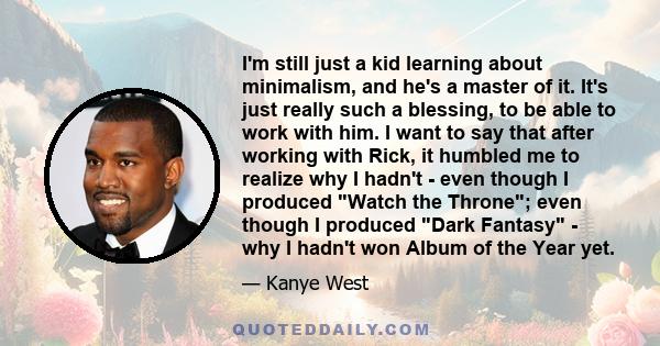 I'm still just a kid learning about minimalism, and he's a master of it. It's just really such a blessing, to be able to work with him. I want to say that after working with Rick, it humbled me to realize why I hadn't -