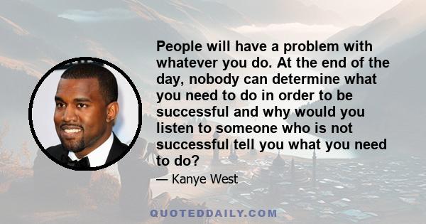 People will have a problem with whatever you do. At the end of the day, nobody can determine what you need to do in order to be successful and why would you listen to someone who is not successful tell you what you need