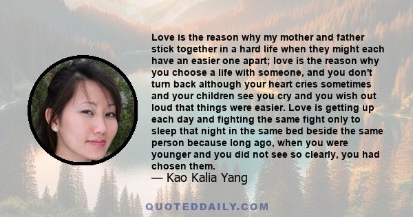 Love is the reason why my mother and father stick together in a hard life when they might each have an easier one apart; love is the reason why you choose a life with someone, and you don't turn back although your heart