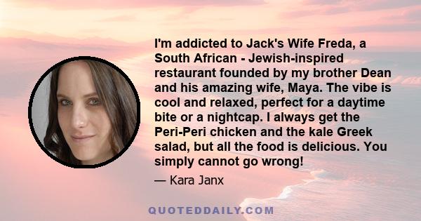 I'm addicted to Jack's Wife Freda, a South African - Jewish-inspired restaurant founded by my brother Dean and his amazing wife, Maya. The vibe is cool and relaxed, perfect for a daytime bite or a nightcap. I always get