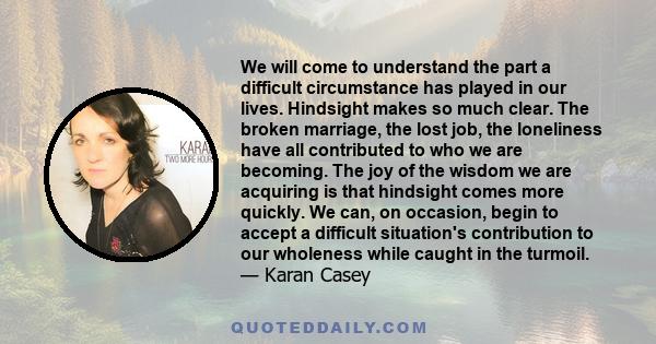We will come to understand the part a difficult circumstance has played in our lives. Hindsight makes so much clear. The broken marriage, the lost job, the loneliness have all contributed to who we are becoming. The joy