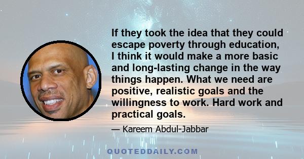 If they took the idea that they could escape poverty through education, I think it would make a more basic and long-lasting change in the way things happen. What we need are positive, realistic goals and the willingness