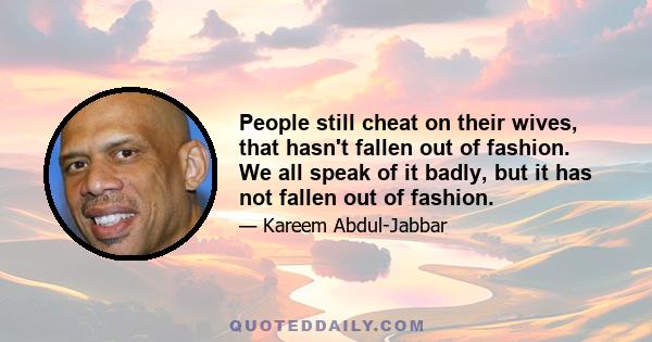 People still cheat on their wives, that hasn't fallen out of fashion. We all speak of it badly, but it has not fallen out of fashion.