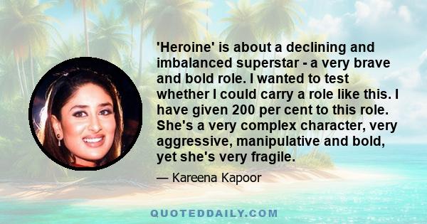 'Heroine' is about a declining and imbalanced superstar - a very brave and bold role. I wanted to test whether I could carry a role like this. I have given 200 per cent to this role. She's a very complex character, very