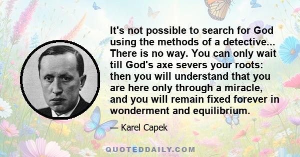 It's not possible to search for God using the methods of a detective... There is no way. You can only wait till God's axe severs your roots: then you will understand that you are here only through a miracle, and you