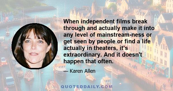 When independent films break through and actually make it into any level of mainstream-ness or get seen by people or find a life actually in theaters, it's extraordinary. And it doesn't happen that often.