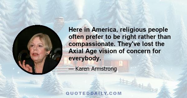 Here in America, religious people often prefer to be right rather than compassionate. They've lost the Axial Age vision of concern for everybody.