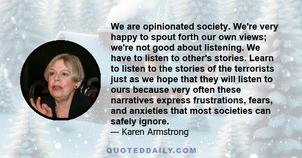 We are opinionated society. We're very happy to spout forth our own views; we're not good about listening. We have to listen to other's stories. Learn to listen to the stories of the terrorists just as we hope that they