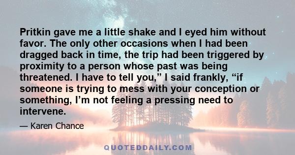 Pritkin gave me a little shake and I eyed him without favor. The only other occasions when I had been dragged back in time, the trip had been triggered by proximity to a person whose past was being threatened. I have to