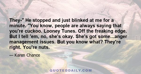 They- He stopped and just blinked at me for a minute. You know, people are always saying that you're cuckoo. Looney Tunes. Off the freaking edge. But I tell 'em, no, she's okay. She's got some...anger management issues.