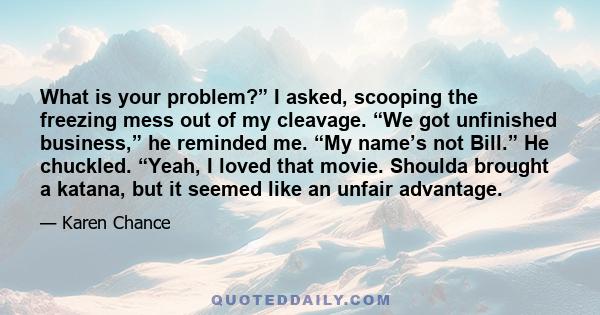What is your problem?” I asked, scooping the freezing mess out of my cleavage. “We got unfinished business,” he reminded me. “My name’s not Bill.” He chuckled. “Yeah, I loved that movie. Shoulda brought a katana, but it