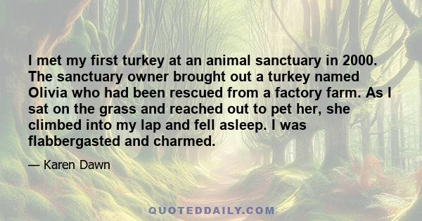 I met my first turkey at an animal sanctuary in 2000. The sanctuary owner brought out a turkey named Olivia who had been rescued from a factory farm. As I sat on the grass and reached out to pet her, she climbed into my