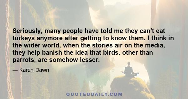 Seriously, many people have told me they can't eat turkeys anymore after getting to know them. I think in the wider world, when the stories air on the media, they help banish the idea that birds, other than parrots, are