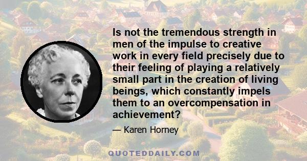 Is not the tremendous strength in men of the impulse to creative work in every field precisely due to their feeling of playing a relatively small part in the creation of living beings, which constantly impels them to an