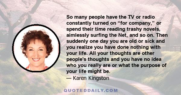 So many people have the TV or radio constantly turned on “for company,” or spend their time reading trashy novels, aimlessly surfing the Net, and so on. Then suddenly one day you are old or sick and you realize you have
