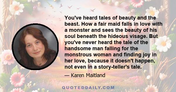 You've heard tales of beauty and the beast. How a fair maid falls in love with a monster and sees the beauty of his soul beneath the hideous visage. But you've never heard the tale of the handsome man falling for the