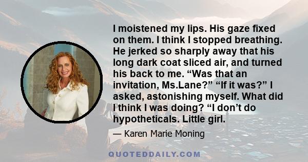 I moistened my lips. His gaze fixed on them. I think I stopped breathing. He jerked so sharply away that his long dark coat sliced air, and turned his back to me. “Was that an invitation, Ms.Lane?” “If it was?” I asked,