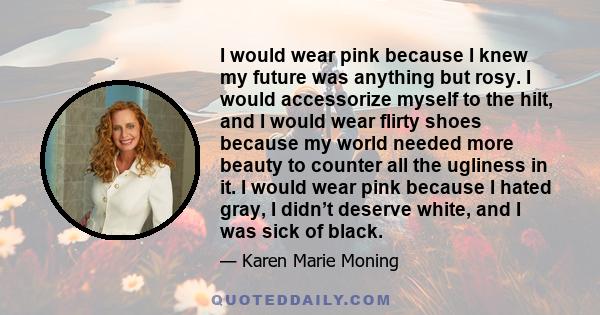 I would wear pink because I knew my future was anything but rosy. I would accessorize myself to the hilt, and I would wear flirty shoes because my world needed more beauty to counter all the ugliness in it. I would wear