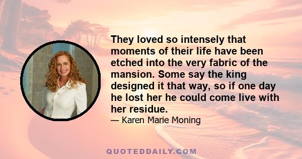 They loved so intensely that moments of their life have been etched into the very fabric of the mansion. Some say the king designed it that way, so if one day he lost her he could come live with her residue.