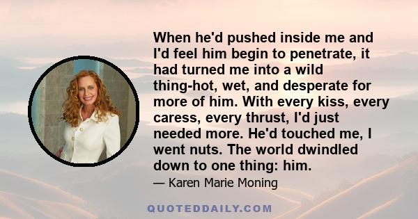 When he'd pushed inside me and I'd feel him begin to penetrate, it had turned me into a wild thing-hot, wet, and desperate for more of him. With every kiss, every caress, every thrust, I'd just needed more. He'd touched