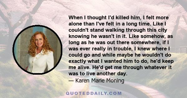 When I thought I'd killed him, I felt more alone than I've felt in a long time. Like I couldn't stand walking through this city knowing he wasn't in it. Like somehow, as long as he was out there somewhere, if I was ever