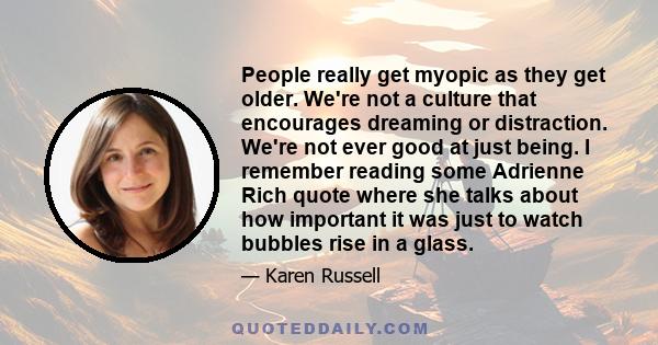 People really get myopic as they get older. We're not a culture that encourages dreaming or distraction. We're not ever good at just being. I remember reading some Adrienne Rich quote where she talks about how important