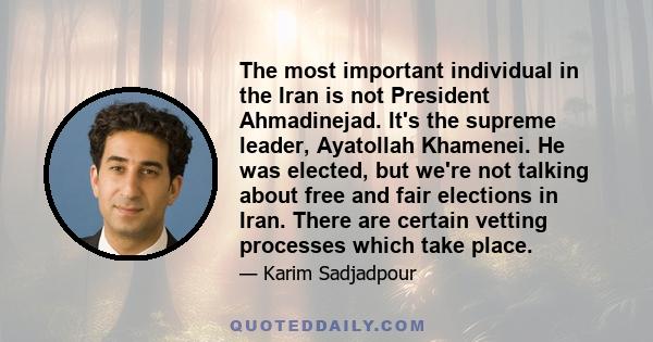 The most important individual in the Iran is not President Ahmadinejad. It's the supreme leader, Ayatollah Khamenei. He was elected, but we're not talking about free and fair elections in Iran. There are certain vetting