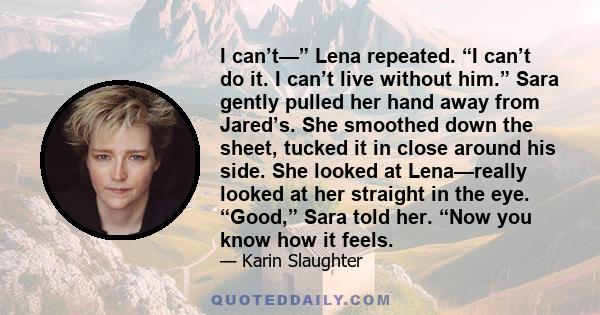 I can’t—” Lena repeated. “I can’t do it. I can’t live without him.” Sara gently pulled her hand away from Jared’s. She smoothed down the sheet, tucked it in close around his side. She looked at Lena—really looked at her
