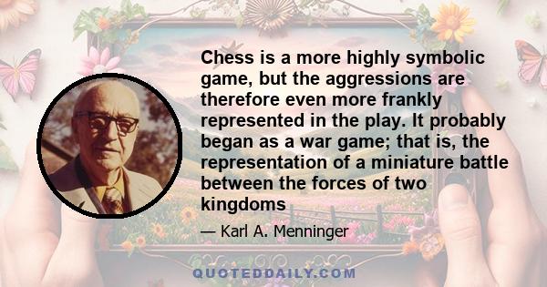 Chess is a more highly symbolic game, but the aggressions are therefore even more frankly represented in the play. It probably began as a war game; that is, the representation of a miniature battle between the forces of