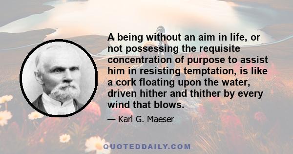 A being without an aim in life, or not possessing the requisite concentration of purpose to assist him in resisting temptation, is like a cork floating upon the water, driven hither and thither by every wind that blows.